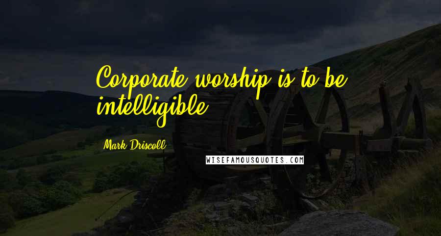 Mark Driscoll Quotes: Corporate worship is to be intelligible.