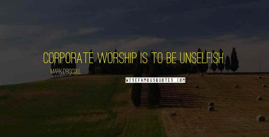 Mark Driscoll Quotes: Corporate worship is to be unselfish.