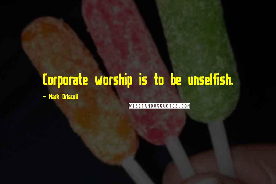 Mark Driscoll Quotes: Corporate worship is to be unselfish.