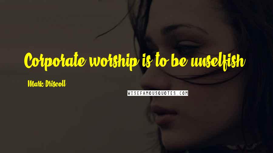 Mark Driscoll Quotes: Corporate worship is to be unselfish.