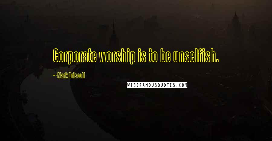 Mark Driscoll Quotes: Corporate worship is to be unselfish.