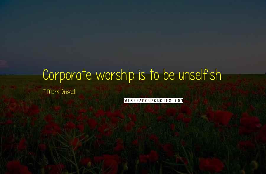 Mark Driscoll Quotes: Corporate worship is to be unselfish.