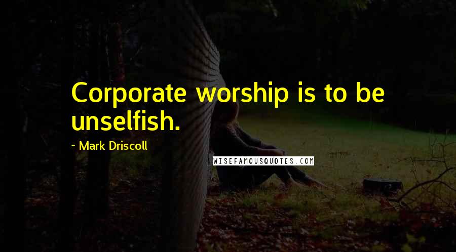 Mark Driscoll Quotes: Corporate worship is to be unselfish.