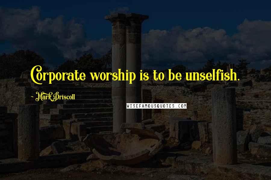 Mark Driscoll Quotes: Corporate worship is to be unselfish.