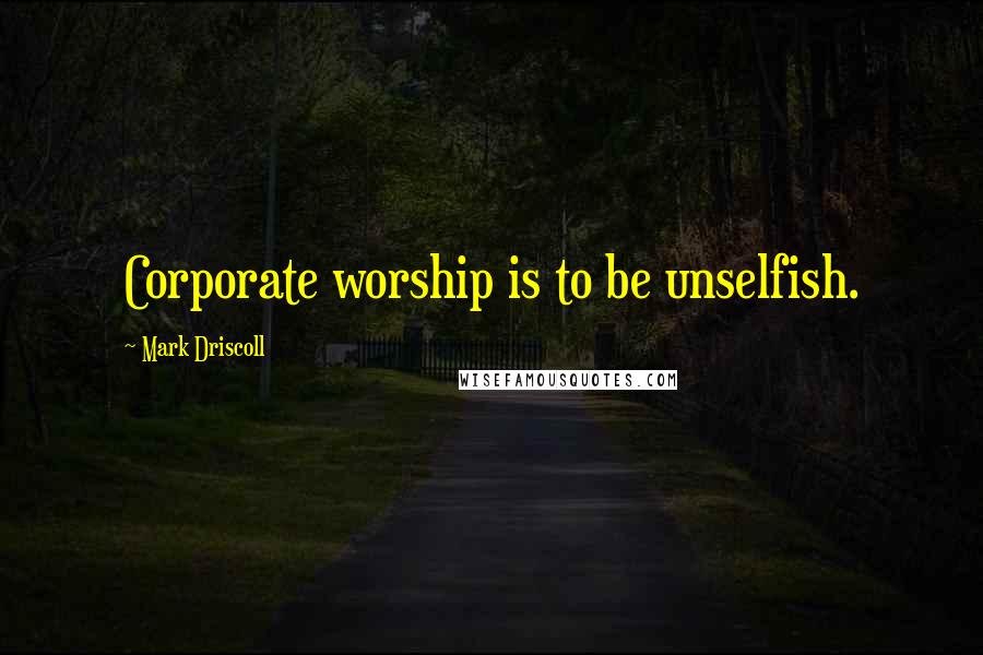 Mark Driscoll Quotes: Corporate worship is to be unselfish.