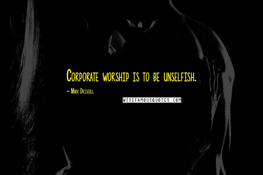 Mark Driscoll Quotes: Corporate worship is to be unselfish.