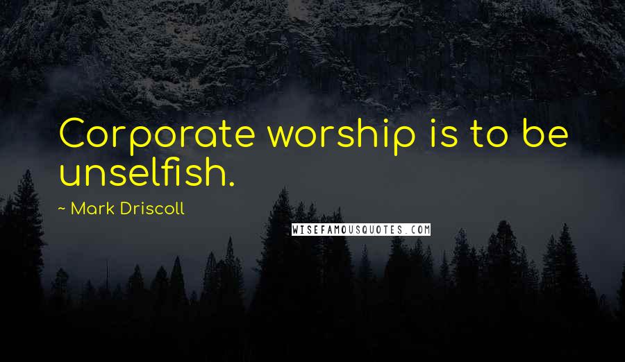 Mark Driscoll Quotes: Corporate worship is to be unselfish.