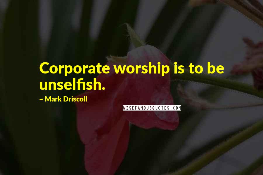 Mark Driscoll Quotes: Corporate worship is to be unselfish.
