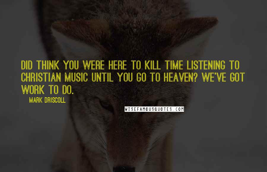 Mark Driscoll Quotes: Did think you were here to kill time listening to Christian music until you go to heaven? We've got work to do.