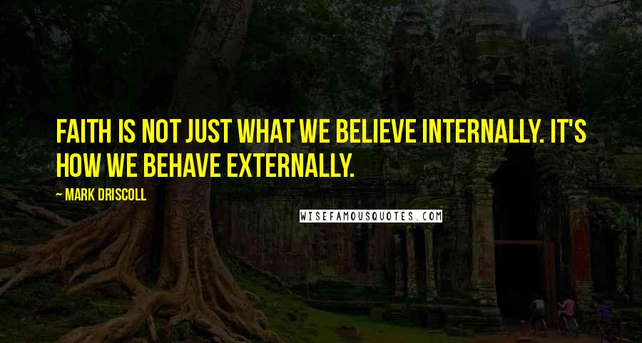 Mark Driscoll Quotes: Faith is not just what we believe internally. It's how we behave externally.