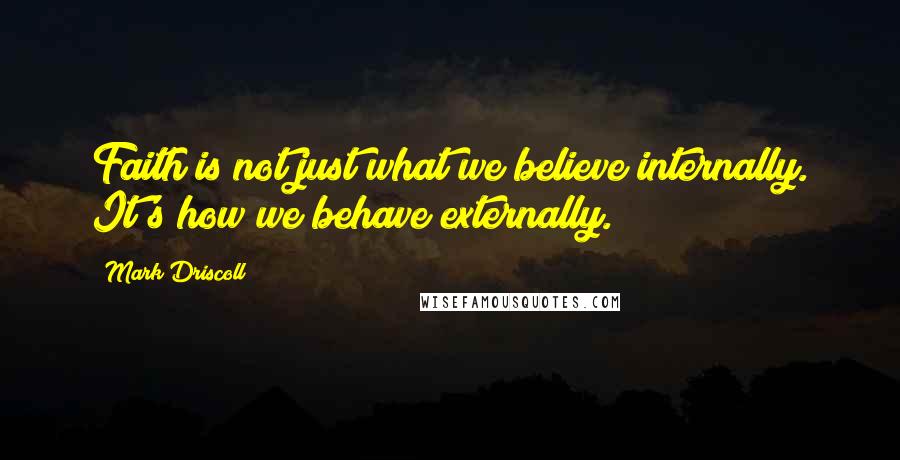 Mark Driscoll Quotes: Faith is not just what we believe internally. It's how we behave externally.