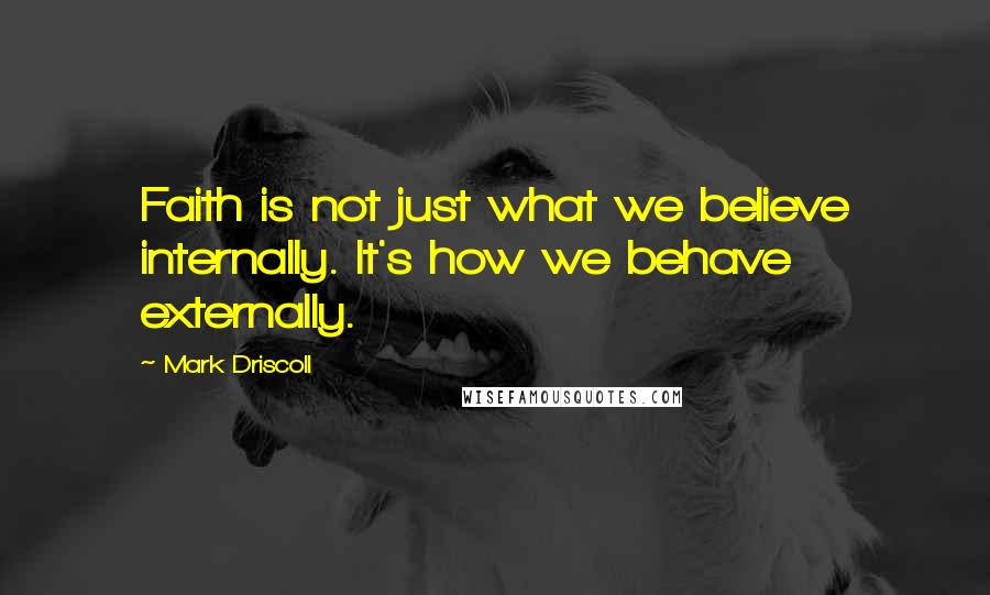 Mark Driscoll Quotes: Faith is not just what we believe internally. It's how we behave externally.