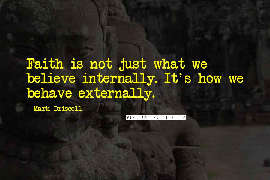 Mark Driscoll Quotes: Faith is not just what we believe internally. It's how we behave externally.