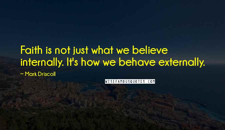 Mark Driscoll Quotes: Faith is not just what we believe internally. It's how we behave externally.