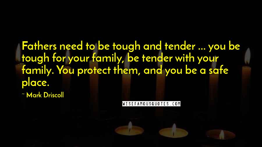 Mark Driscoll Quotes: Fathers need to be tough and tender ... you be tough for your family, be tender with your family. You protect them, and you be a safe place.