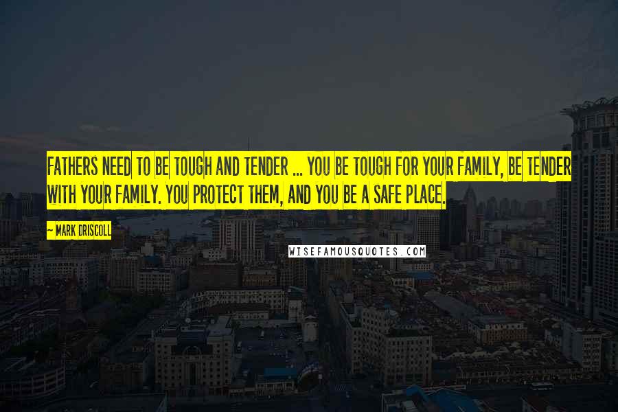 Mark Driscoll Quotes: Fathers need to be tough and tender ... you be tough for your family, be tender with your family. You protect them, and you be a safe place.