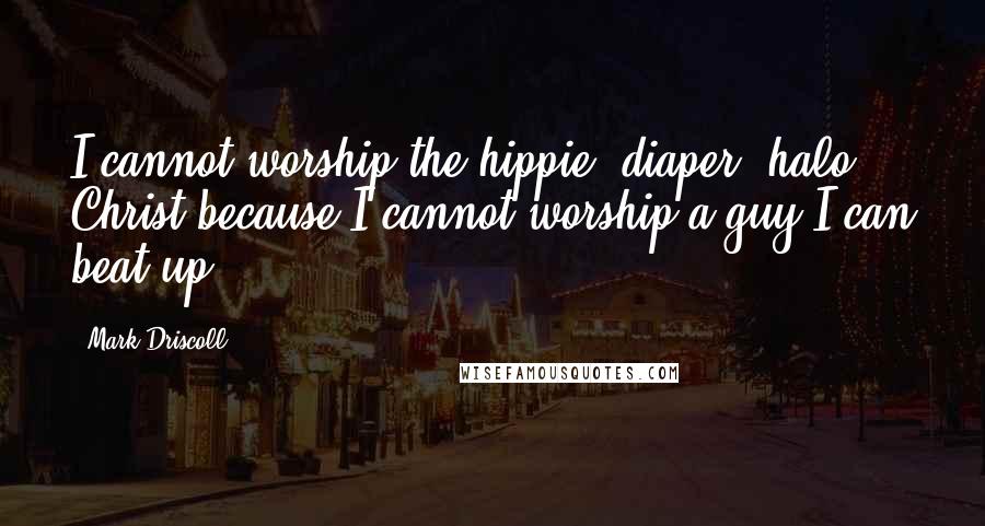 Mark Driscoll Quotes: I cannot worship the hippie, diaper, halo Christ because I cannot worship a guy I can beat up.