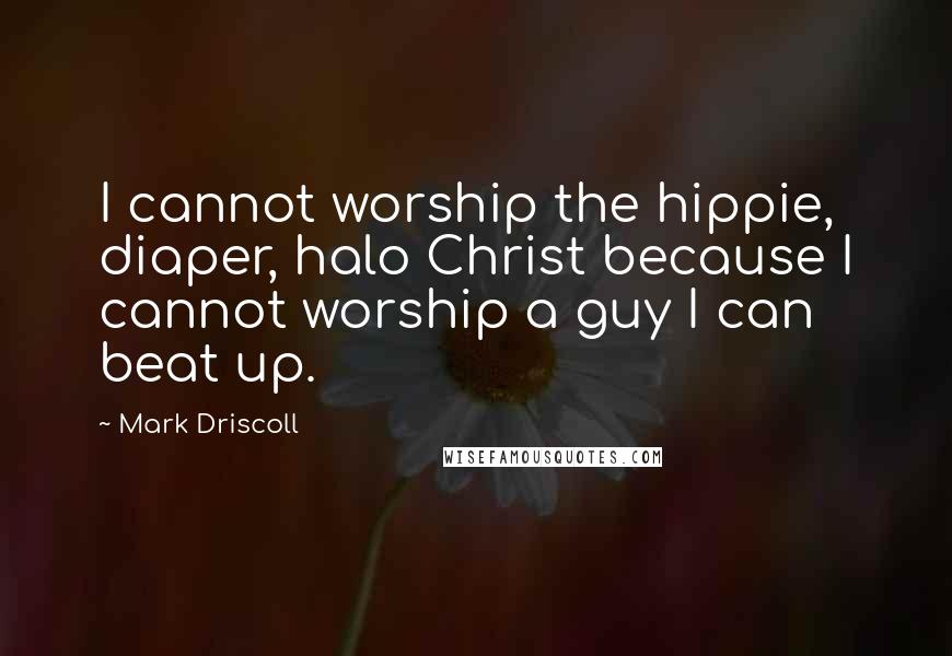 Mark Driscoll Quotes: I cannot worship the hippie, diaper, halo Christ because I cannot worship a guy I can beat up.