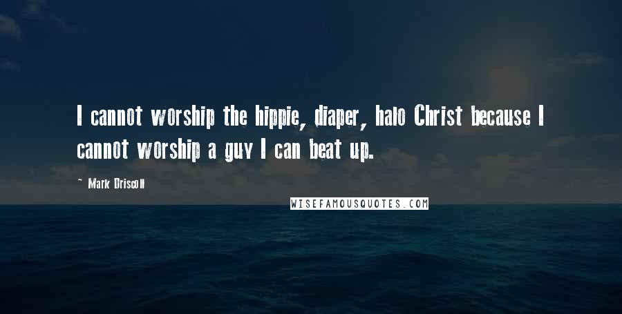 Mark Driscoll Quotes: I cannot worship the hippie, diaper, halo Christ because I cannot worship a guy I can beat up.