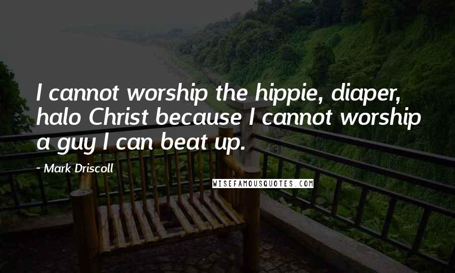 Mark Driscoll Quotes: I cannot worship the hippie, diaper, halo Christ because I cannot worship a guy I can beat up.