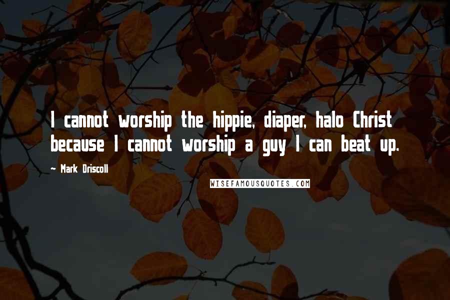 Mark Driscoll Quotes: I cannot worship the hippie, diaper, halo Christ because I cannot worship a guy I can beat up.