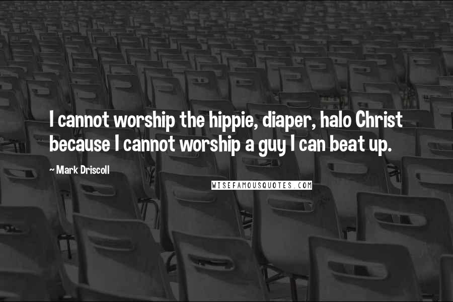 Mark Driscoll Quotes: I cannot worship the hippie, diaper, halo Christ because I cannot worship a guy I can beat up.