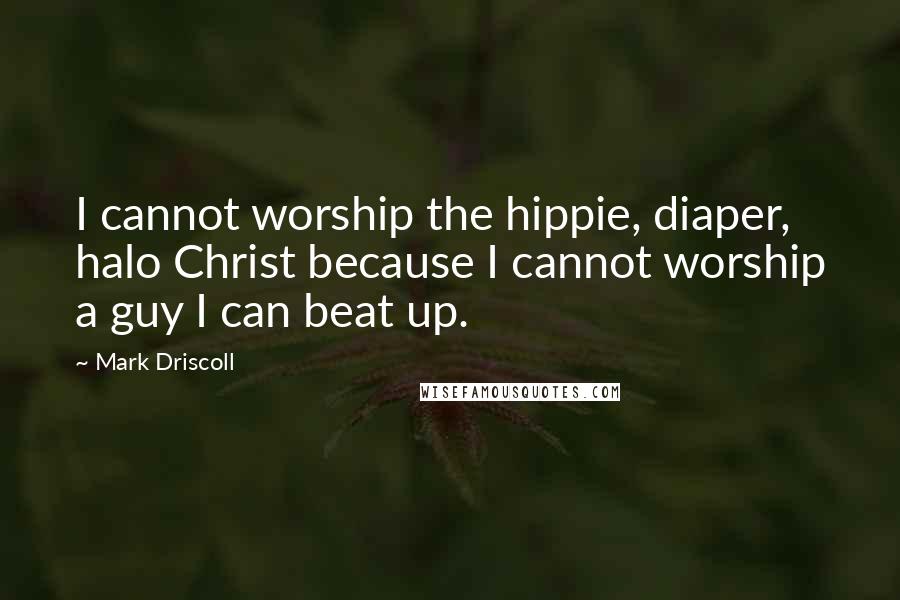 Mark Driscoll Quotes: I cannot worship the hippie, diaper, halo Christ because I cannot worship a guy I can beat up.