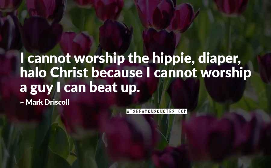 Mark Driscoll Quotes: I cannot worship the hippie, diaper, halo Christ because I cannot worship a guy I can beat up.