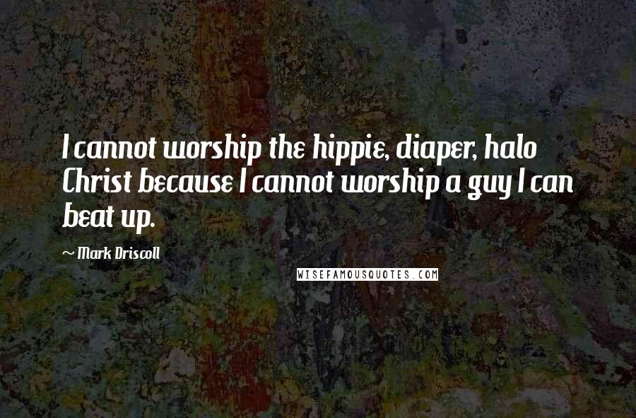 Mark Driscoll Quotes: I cannot worship the hippie, diaper, halo Christ because I cannot worship a guy I can beat up.