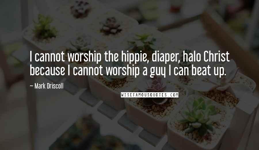 Mark Driscoll Quotes: I cannot worship the hippie, diaper, halo Christ because I cannot worship a guy I can beat up.