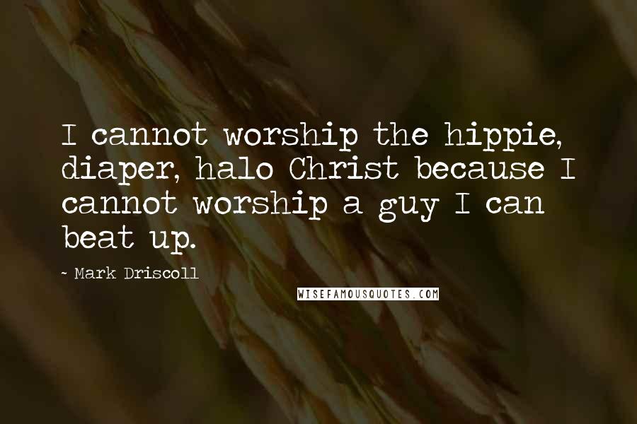 Mark Driscoll Quotes: I cannot worship the hippie, diaper, halo Christ because I cannot worship a guy I can beat up.