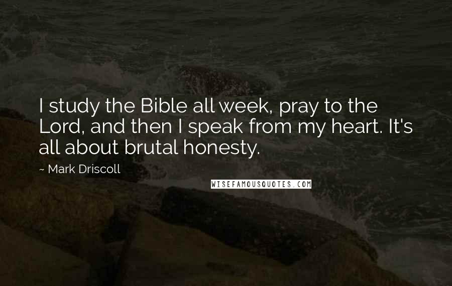 Mark Driscoll Quotes: I study the Bible all week, pray to the Lord, and then I speak from my heart. It's all about brutal honesty.