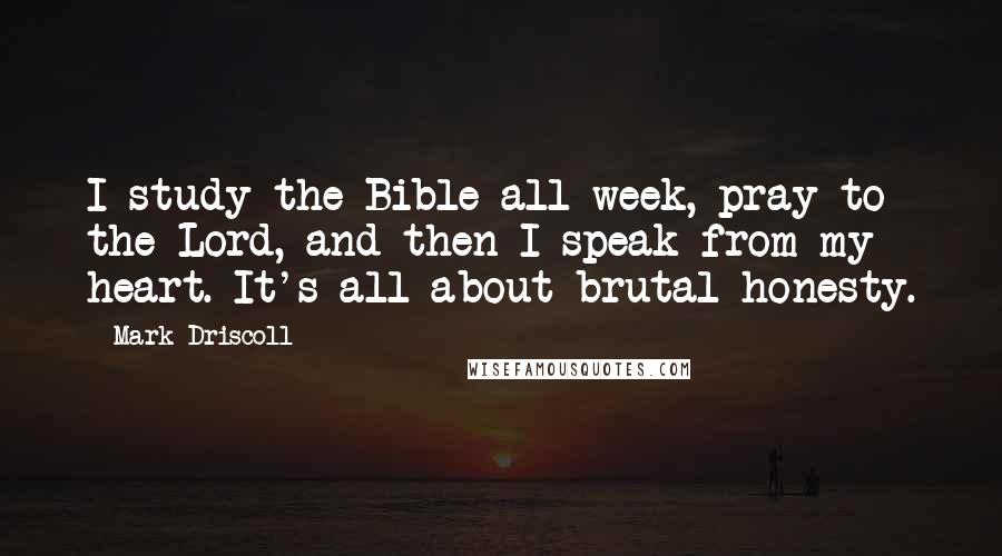 Mark Driscoll Quotes: I study the Bible all week, pray to the Lord, and then I speak from my heart. It's all about brutal honesty.