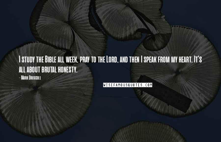 Mark Driscoll Quotes: I study the Bible all week, pray to the Lord, and then I speak from my heart. It's all about brutal honesty.