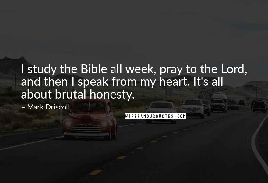Mark Driscoll Quotes: I study the Bible all week, pray to the Lord, and then I speak from my heart. It's all about brutal honesty.