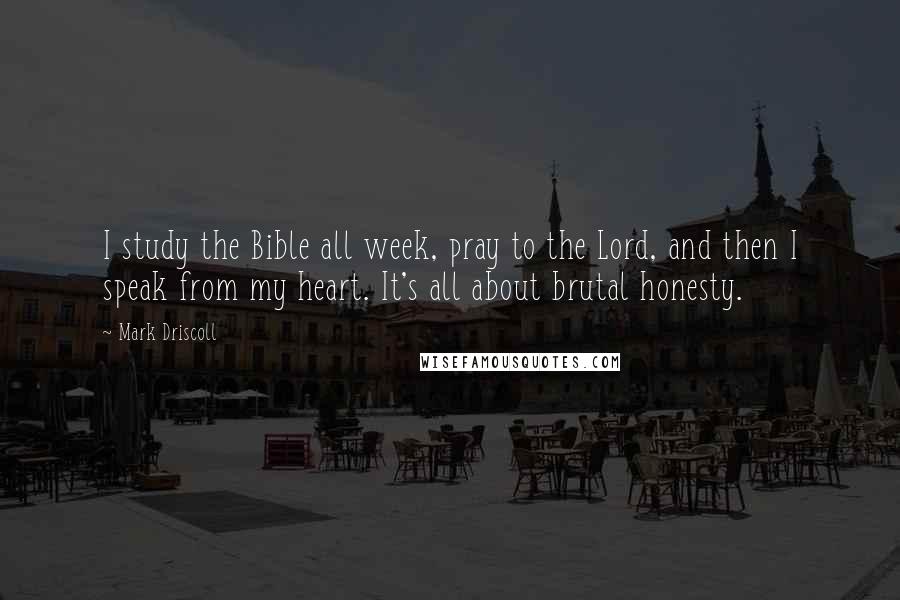 Mark Driscoll Quotes: I study the Bible all week, pray to the Lord, and then I speak from my heart. It's all about brutal honesty.