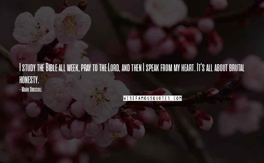 Mark Driscoll Quotes: I study the Bible all week, pray to the Lord, and then I speak from my heart. It's all about brutal honesty.