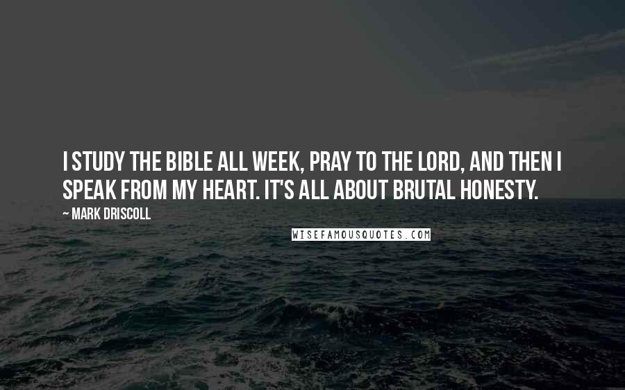 Mark Driscoll Quotes: I study the Bible all week, pray to the Lord, and then I speak from my heart. It's all about brutal honesty.