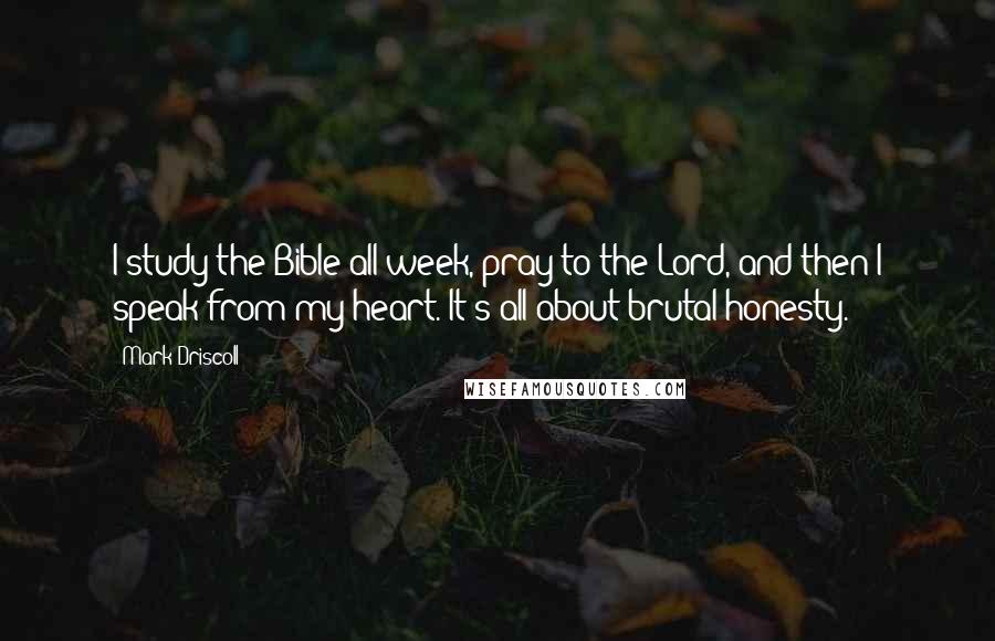 Mark Driscoll Quotes: I study the Bible all week, pray to the Lord, and then I speak from my heart. It's all about brutal honesty.