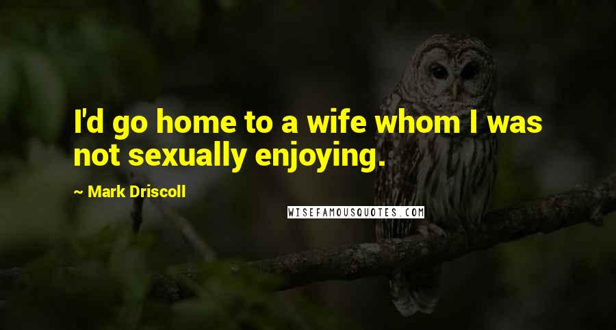 Mark Driscoll Quotes: I'd go home to a wife whom I was not sexually enjoying.