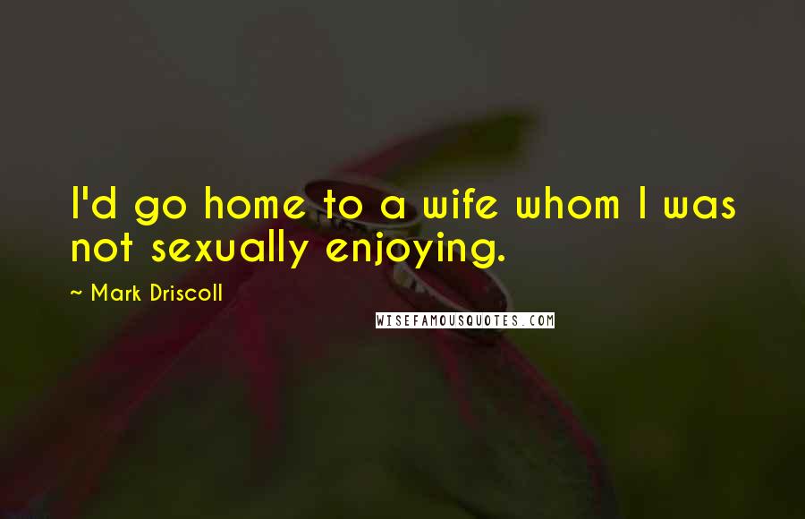 Mark Driscoll Quotes: I'd go home to a wife whom I was not sexually enjoying.