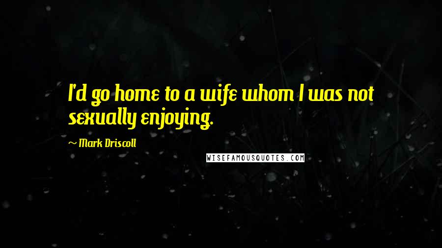 Mark Driscoll Quotes: I'd go home to a wife whom I was not sexually enjoying.