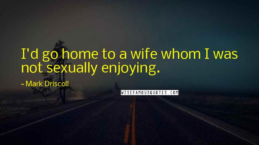 Mark Driscoll Quotes: I'd go home to a wife whom I was not sexually enjoying.