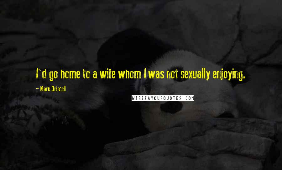 Mark Driscoll Quotes: I'd go home to a wife whom I was not sexually enjoying.