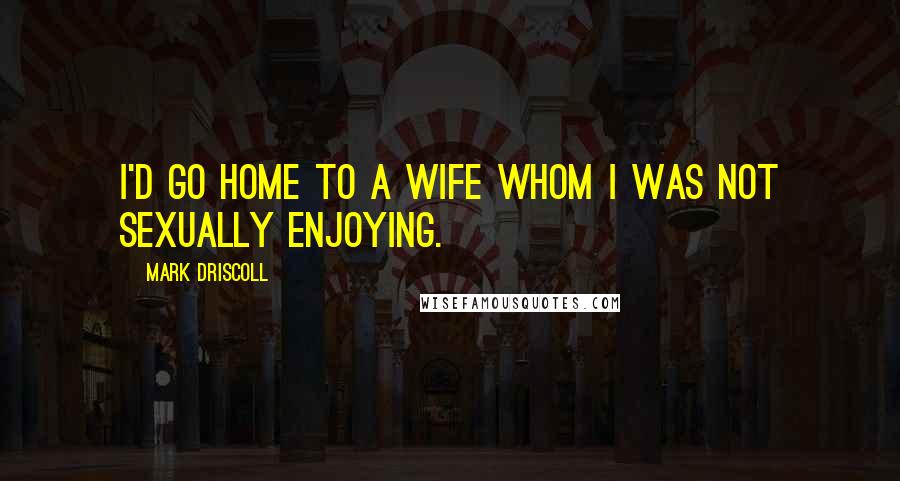 Mark Driscoll Quotes: I'd go home to a wife whom I was not sexually enjoying.