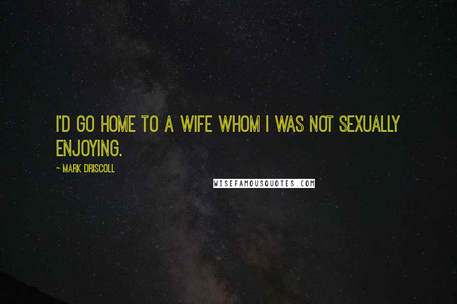 Mark Driscoll Quotes: I'd go home to a wife whom I was not sexually enjoying.