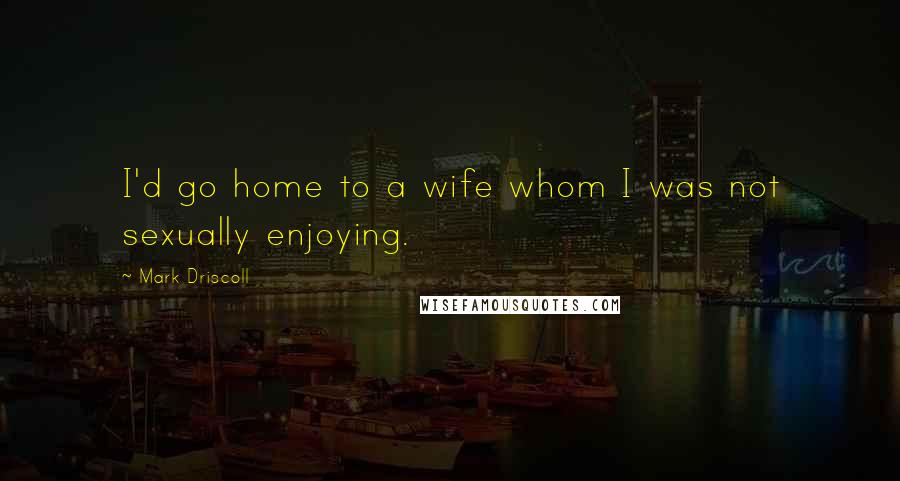 Mark Driscoll Quotes: I'd go home to a wife whom I was not sexually enjoying.