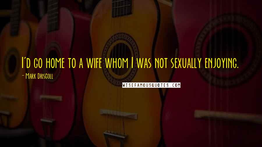 Mark Driscoll Quotes: I'd go home to a wife whom I was not sexually enjoying.