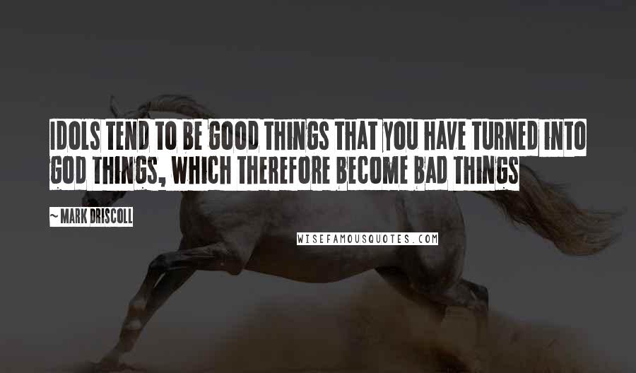 Mark Driscoll Quotes: Idols tend to be good things that you have turned into god things, which therefore become bad things