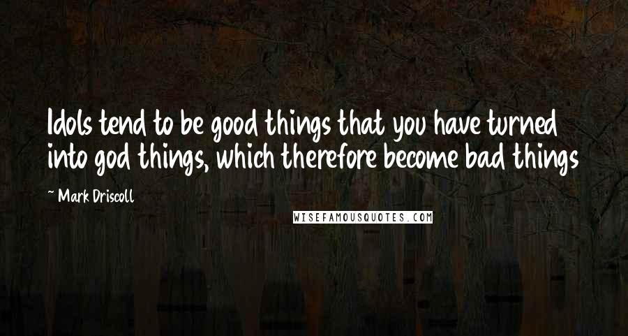 Mark Driscoll Quotes: Idols tend to be good things that you have turned into god things, which therefore become bad things